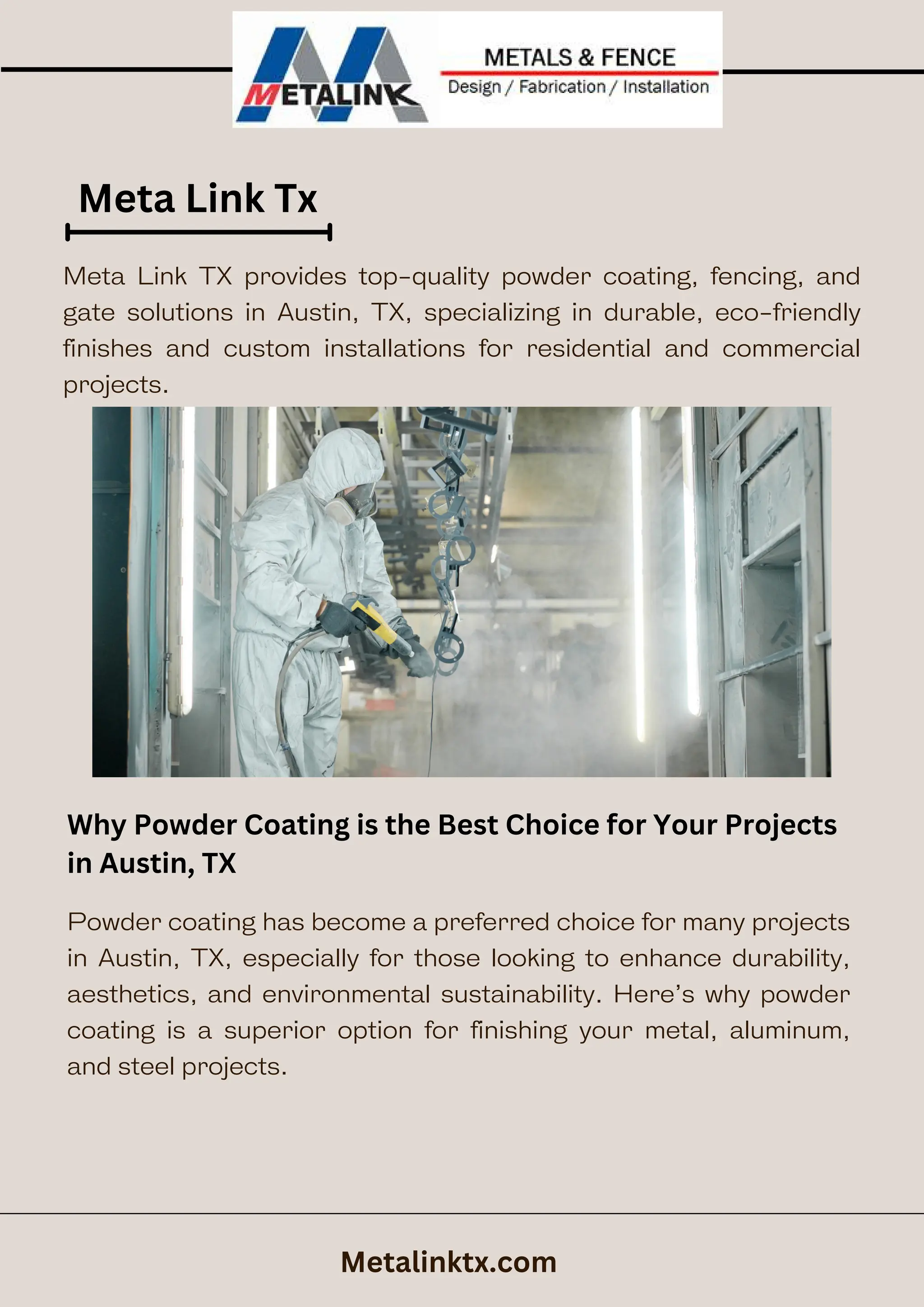 Meta Link Tx
Why Powder Coating is the Best Choice for Your Projects
in Austin, TX
Metalinktx.com
Meta Link TX provides top-quality powder coating, fencing, and
gate solutions in Austin, TX, specializing in durable, eco-friendly
finishes and custom installations for residential and commercial
projects.
Powder coating has become a preferred choice for many projects
in Austin, TX, especially for those looking to enhance durability,
aesthetics, and environmental sustainability. Here’s why powder
coating is a superior option for finishing your metal, aluminum,
and steel projects.
 