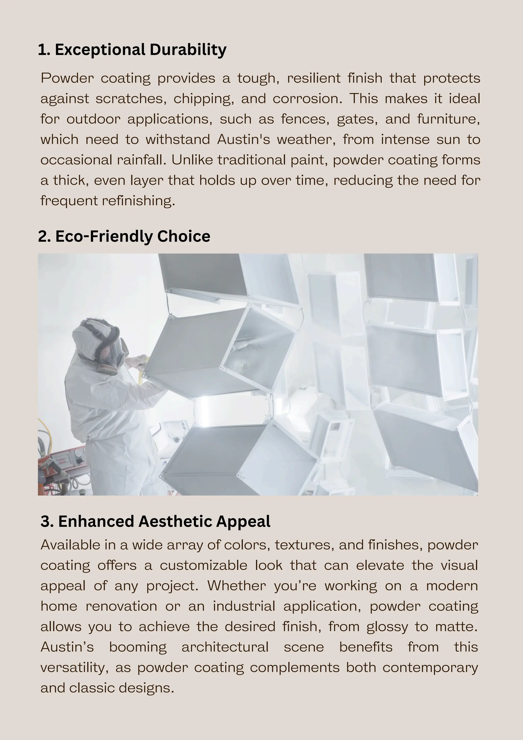 Powder coating provides a tough, resilient finish that protects
against scratches, chipping, and corrosion. This makes it ideal
for outdoor applications, such as fences, gates, and furniture,
which need to withstand Austin's weather, from intense sun to
occasional rainfall. Unlike traditional paint, powder coating forms
a thick, even layer that holds up over time, reducing the need for
frequent refinishing.
Available in a wide array of colors, textures, and finishes, powder
coating offers a customizable look that can elevate the visual
appeal of any project. Whether you’re working on a modern
home renovation or an industrial application, powder coating
allows you to achieve the desired finish, from glossy to matte.
Austin’s booming architectural scene benefits from this
versatility, as powder coating complements both contemporary
and classic designs.
3. Enhanced Aesthetic Appeal
1. Exceptional Durability
2. Eco-Friendly Choice
 