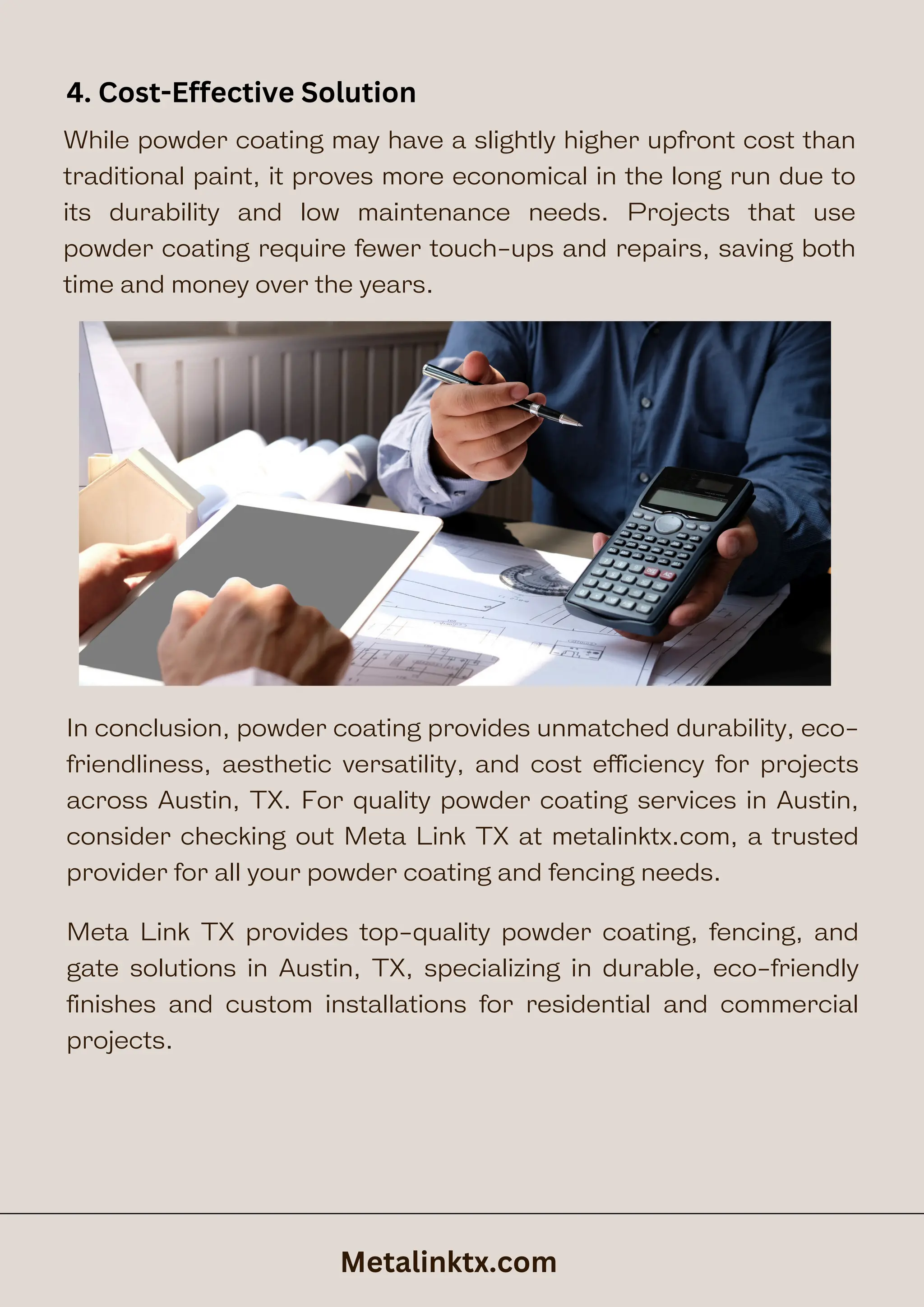 While powder coating may have a slightly higher upfront cost than
traditional paint, it proves more economical in the long run due to
its durability and low maintenance needs. Projects that use
powder coating require fewer touch-ups and repairs, saving both
time and money over the years.
4. Cost-Effective Solution
In conclusion, powder coating provides unmatched durability, eco-
friendliness, aesthetic versatility, and cost efficiency for projects
across Austin, TX. For quality powder coating services in Austin,
consider checking out Meta Link TX at metalinktx.com, a trusted
provider for all your powder coating and fencing needs.
Metalinktx.com
Meta Link TX provides top-quality powder coating, fencing, and
gate solutions in Austin, TX, specializing in durable, eco-friendly
finishes and custom installations for residential and commercial
projects.
 