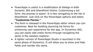 ● PowerApps is useful is a modification of dialogs in both
Dynamic 365 and SharePoint Online. Customizing a list
form, the process is easier. It is like navigating to the list in
SharePoint. Just click on the PowerApps options and select
“Customize Forms.”
● The form is released in the PowerApps editor where you can
customize. Best for building stunning list forms for
enhancing user-experience for the app. In Dynamics 365,
you can easily edit entity forms through navigating the
same in the solution explorer.
● A lighter version of PowerApps Studio is launched in the
same phase of Dynamics. It will allow you to show and hide
fields and reorder the same.
 