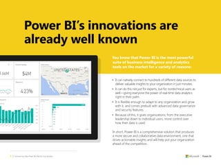 2 | Convince Your Boss Power BI Is Best for Your Business
You know that Power BI is the most powerful
suite of business intelligence and analytics
tools on the market for a variety of reasons:
• It can natively connect to hundreds of different data sources to
deliver valuable insights to your organization in just minutes.
• It can do this not just for experts, but for nontechnical users as
well—giving everyone the power of real-time data analytics
right in their palm.
• It is flexible enough to adapt to any organization and grow
with it, and comes prebuilt with advanced data governance
and security features.
• Because of this, it gives organizations, from the executive
leadership down to individual users, more control over
how their data is used.
In short, Power BI is a comprehensive solution that produces
a more secure and collaborative data environment, one that
drives actionable insights and will help put your organization
ahead of the competition.
Power BI’s innovations are
already well known
 