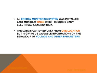 • AN ENERGY MONITORING SYSTEM WAS INSTALLED
LAST MONTH AT ONGC WHICH RECORDS DAILY
ELECTRICAL & ENERGY DATA
• THE DATA IS CAPTURED ONLY FROM ONE LOCATION
BUT IS GIVING US VALUABLE INFORMATIONS ON THE
BEHAVIOUR OF VOLTAGE AND OTHER PARAMETERS
FELIDAE SYSTEMS
PM ELECTRONICS
 