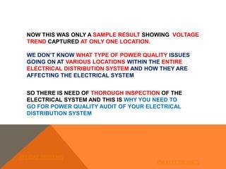 NOW THIS WAS ONLY A SAMPLE RESULT SHOWING VOLTAGE
TREND CAPTURED AT ONLY ONE LOCATION.
WE DON’T KNOW WHAT TYPE OF POWER QUALITY ISSUES
GOING ON AT VARIOUS LOCATIONS WITHIN THE ENTIRE
ELECTRICAL DISTRIBUTION SYSTEM AND HOW THEY ARE
AFFECTING THE ELECTRICAL SYSTEM
SO THERE IS NEED OF THOROUGH INSPECTION OF THE
ELECTRICAL SYSTEM AND THIS IS WHY YOU NEED TO
GO FOR POWER QUALITY AUDIT OF YOUR ELECTRICAL
DISTRIBUTION SYSTEM
FELIDAE SYSTEMS
PM ELECTRONICS
 