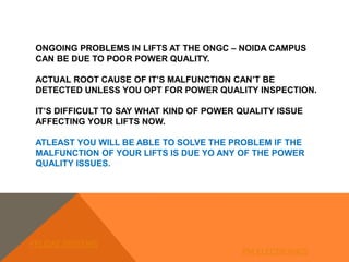 ONGOING PROBLEMS IN LIFTS AT THE ONGC – NOIDA CAMPUS
CAN BE DUE TO POOR POWER QUALITY.
ACTUAL ROOT CAUSE OF IT’S MALFUNCTION CAN’T BE
DETECTED UNLESS YOU OPT FOR POWER QUALITY INSPECTION.
IT’S DIFFICULT TO SAY WHAT KIND OF POWER QUALITY ISSUE
AFFECTING YOUR LIFTS NOW.
ATLEAST YOU WILL BE ABLE TO SOLVE THE PROBLEM IF THE
MALFUNCTION OF YOUR LIFTS IS DUE YO ANY OF THE POWER
QUALITY ISSUES.
FELIDAE SYSTEMS
PM ELECTRONICS
 