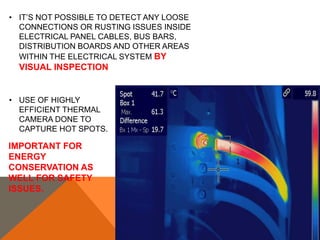 • IT’S NOT POSSIBLE TO DETECT ANY LOOSE
CONNECTIONS OR RUSTING ISSUES INSIDE
ELECTRICAL PANEL CABLES, BUS BARS,
DISTRIBUTION BOARDS AND OTHER AREAS
WITHIN THE ELECTRICAL SYSTEM BY
VISUAL INSPECTION
• USE OF HIGHLY
EFFICIENT THERMAL
CAMERA DONE TO
CAPTURE HOT SPOTS.
IMPORTANT FOR
ENERGY
CONSERVATION AS
WELL FOR SAFETY
ISSUES.
 