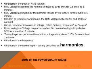 • Variations in the peak or RMS voltage.
• RMS voltage exceeding the nominal voltage by 10 to 80% for 0.5 cycle to 1
minute.
• RMS voltage getting below the nominal voltage by 10 to 90% for 0.5 cycle to 1
minute.
• Random or repetitive variations in the RMS voltage between 90 and 110% of
nominal
• Abrupt, very brief increases in voltage, called "spikes", "impulses", or "surges",
• Under voltage or Voltage drop occurs when the nominal voltage drops below
90% for more than 1 minute.
• "Overvoltage" occurs when the nominal voltage rises above 110% for more than
1 minute.
• Variations in the frequency.
• Variations in the wave shape – usually described as harmonics.
SOME OF THE POWER QUALITY ISSUES
FELIDAE SYSTEMS PM ELECTRONICS
 