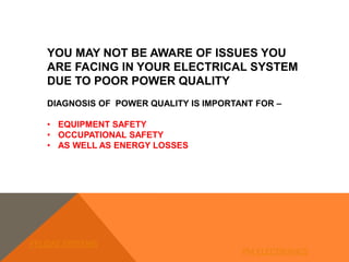YOU MAY NOT BE AWARE OF ISSUES YOU
ARE FACING IN YOUR ELECTRICAL SYSTEM
DUE TO POOR POWER QUALITY
DIAGNOSIS OF POWER QUALITY IS IMPORTANT FOR –
• EQUIPMENT SAFETY
• OCCUPATIONAL SAFETY
• AS WELL AS ENERGY LOSSES
FELIDAE SYSTEMS
PM ELECTRONICS
 
