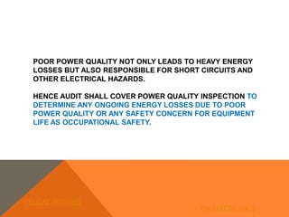 POOR POWER QUALITY NOT ONLY LEADS TO HEAVY ENERGY
LOSSES BUT ALSO RESPONSIBLE FOR SHORT CIRCUITS AND
OTHER ELECTRICAL HAZARDS.
HENCE AUDIT SHALL COVER POWER QUALITY INSPECTION TO
DETERMINE ANY ONGOING ENERGY LOSSES DUE TO POOR
POWER QUALITY OR ANY SAFETY CONCERN FOR EQUIPMENT
LIFE AS OCCUPATIONAL SAFETY.
FELIDAE SYSTEMS
PM ELECTRONICS
 