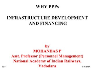 WHY PPPs
INFRASTRUCTURE DEVELOPMENT
AND FINANCING
by
MOHANDAS P
Asst. Professor (Personnel Management)
National Academy of Indian Railways,
VadodaraIDF GR/IIMA
 