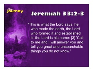 Jeremiah 33:2-3
"This is what the Lord says, he
  who made the earth, the Lord
  who formed it and established
  it--the Lord is his name: [3] 'Call
  to me and I will answer you and
  tell you great and unsearchable
  things you do not know.”
 