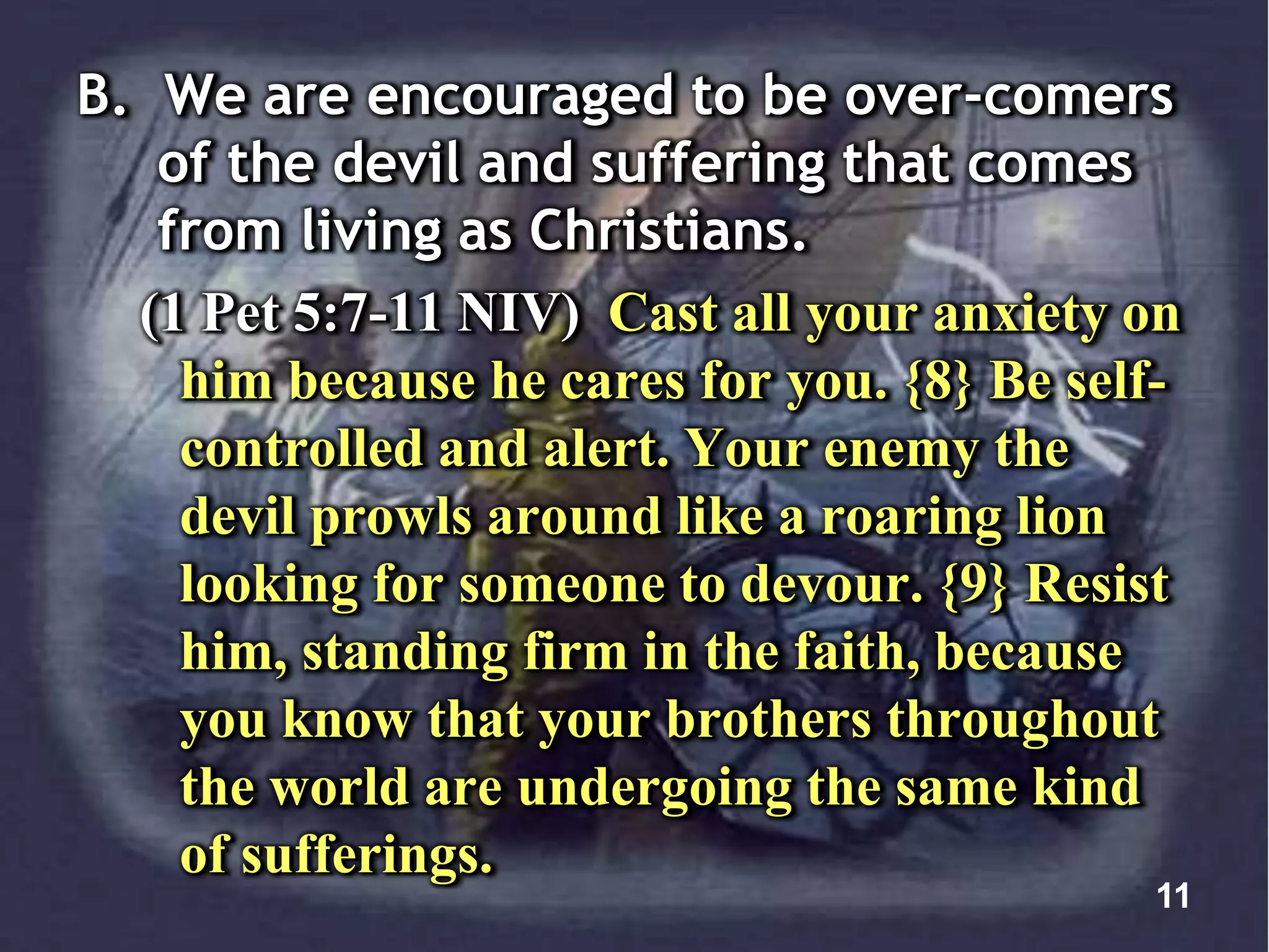 B. We are encouraged to be over-comers
of the devil and suffering that comes
from living as Christians.
(1 Pet 5:7-11 NIV) Cast all your anxiety on
him because he cares for you. {8} Be self-
controlled and alert. Your enemy the
devil prowls around like a roaring lion
looking for someone to devour. {9} Resist
him, standing firm in the faith, because
you know that your brothers throughout
the world are undergoing the same kind
of sufferings.
11
 