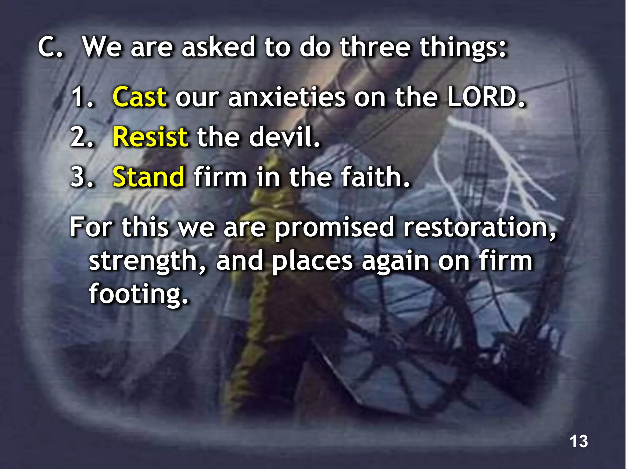 C. We are asked to do three things:
1. Cast our anxieties on the LORD.
2. Resist the devil.
3. Stand firm in the faith.
For this we are promised restoration,
strength, and places again on firm
footing.
13
 