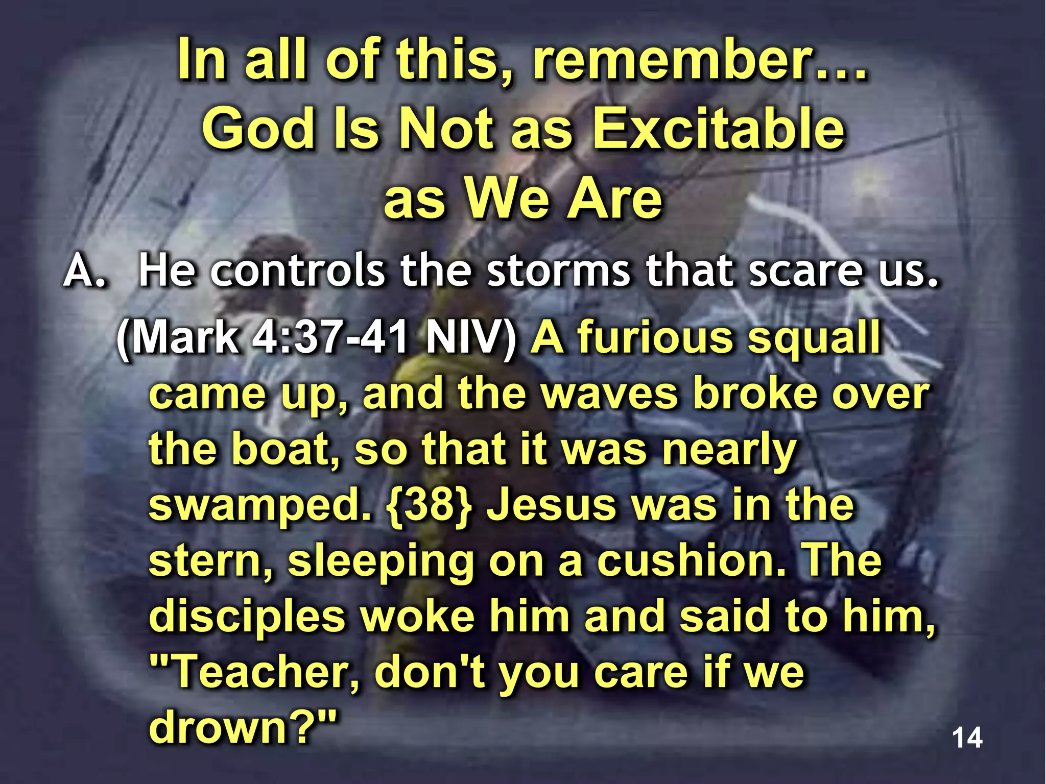 In all of this, remember…
God Is Not as Excitable
as We Are
A. He controls the storms that scare us.
(Mark 4:37-41 NIV) A furious squall
came up, and the waves broke over
the boat, so that it was nearly
swamped. {38} Jesus was in the
stern, sleeping on a cushion. The
disciples woke him and said to him,
"Teacher, don't you care if we
drown?" 14
 