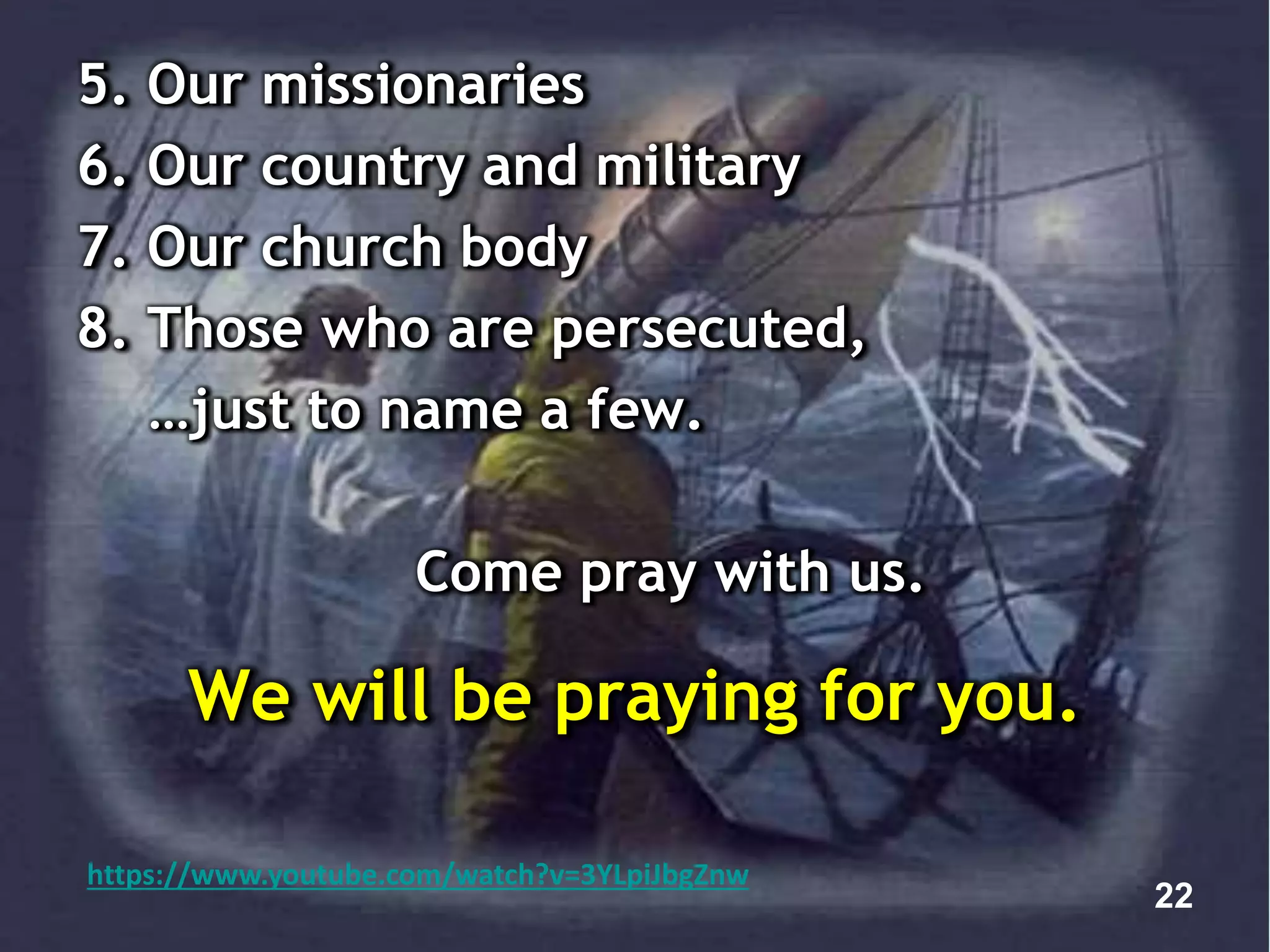 5. Our missionaries
6. Our country and military
7. Our church body
8. Those who are persecuted,
…just to name a few.
Come pray with us.
We will be praying for you.
22
https://www.youtube.com/watch?v=3YLpiJbgZnw
 
