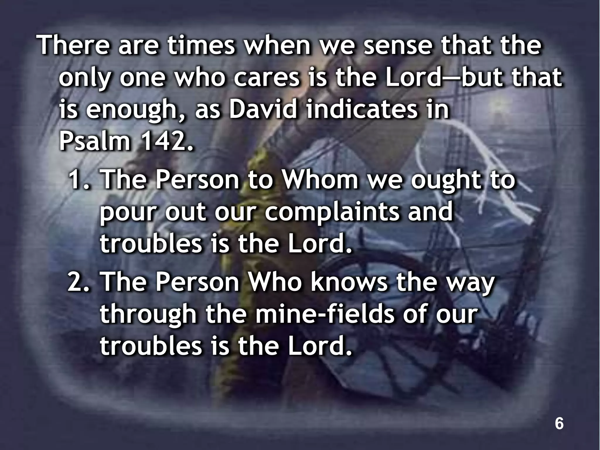 There are times when we sense that the
only one who cares is the Lord—but that
is enough, as David indicates in
Psalm 142.
1. The Person to Whom we ought to
pour out our complaints and
troubles is the Lord.
2. The Person Who knows the way
through the mine-fields of our
troubles is the Lord.
6
 