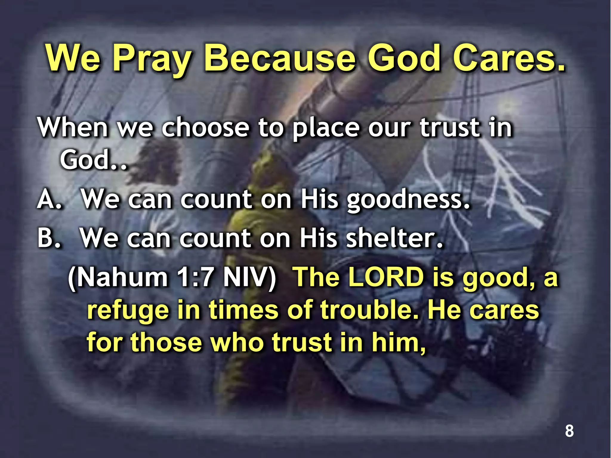 We Pray Because God Cares.
When we choose to place our trust in
God..
A. We can count on His goodness.
B. We can count on His shelter.
(Nahum 1:7 NIV) The LORD is good, a
refuge in times of trouble. He cares
for those who trust in him,
8
 