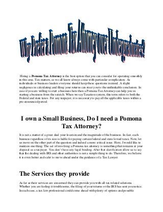 Hiring a Pomona Tax Attorney is the best option that you can consider for operating smoothly
in this area. Tax matters, as we all know always come with particular complication. As
individuals or business leaders everyone should keep these questions in mind. A slight
negligence in calculating and filing your returns can steer you to the unthinkable conclusion. In
case if you are willing to start a business here then a Pomona Tax Attorney can help you in
starting a business from the scratch. When we say Taxation system, this term refers to both the
Federal and state taxes. For any taxpayer, it is necessary to pay all the applicable taxes within a
pre-announced period.
I own a Small Business, Do I need a Pomona
Tax Attorney?
It is not a matter of a great deal your location and the magnitude of the business. In fact, each
business regardless of its size is liable for paying certain federal and state levied taxes. Now, let
us move on the other part of the question and indeed a more critical issue. Here, I would like to
mention one thing. The act of involving a Pomona tax attorney is something that remains at your
disposal as a taxpayer. You don’t have any legal binding. After that clarification allow us to say
that the dealing with IRS and other authorities is not a simple thing to do. Therefore, we believe
it is even better and safer to move ahead under the guidance of a Tax Lawyer.
The Services they provide
As far as their services are concerned they can provide you with all tax related solutions.
Whether you are feeling it troublesome, the filing of your returns or the IRS has sent you notice.
In each case, a tax law professional could come ahead with plenty of options and possible
 