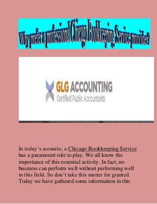 In today’s scenario, a Chicago Bookkeeping Service
has a paramount role to play. We all know the
importance of this essential activity. In fact, no
business can perform well without performing well
in this field. So don’t take this matter for granted.
Today we have gathered some information in this
 