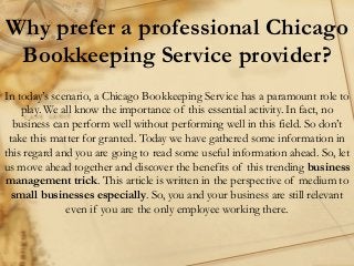 Why prefer a professional Chicago
Bookkeeping Service provider?
In today’s scenario, a Chicago Bookkeeping Service has a paramount role to
play. We all know the importance of this essential activity. In fact, no
business can perform well without performing well in this field. So don’t
take this matter for granted. Today we have gathered some information in
this regard and you are going to read some useful information ahead. So, let
us move ahead together and discover the benefits of this trending business
management trick. This article is written in the perspective of medium to
small businesses especially. So, you and your business are still relevant
even if you are the only employee working there.
 