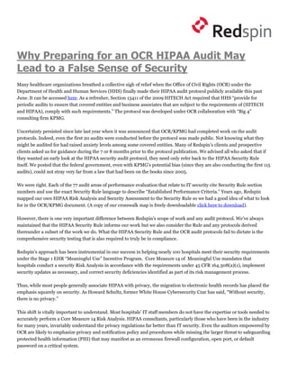 Why Preparing for an OCR HIPAA Audit May
Lead to a False Sense of Security
Many healthcare organizations breathed a collective sigh of relief when the Office of Civil Rights (OCR) under the
Department of Health and Human Services (HHS) finally made their HIPAA audit protocol publicly available this past
June. It can be accessed here. As a refresher, Section 13411 of the 2009 HITECH Act required that HHS “provide for
periodic audits to ensure that covered entities and business associates that are subject to the requirements of (HITECH
and HIPAA), comply with such requirements.” The protocol was developed under OCR collaboration with “Big 4”
consulting firm KPMG.

Uncertainty persisted since late last year when it was announced that OCR/KPMG had completed work on the audit
protocols. Indeed, even the first 20 audits were conducted before the protocol was made public. Not knowing what they
might be audited for had raised anxiety levels among some covered entities. Many of Redspin’s clients and prospective
clients asked us for guidance during the 7 or 8 months prior to the protocol publication. We advised all who asked that if
they wanted an early look at the HIPAA security audit protocol, they need only refer back to the HIPAA Security Rule
itself. We posted that the federal government, even with KPMG’s potential bias (since they are also conducting the first 115
audits), could not stray very far from a law that had been on the books since 2005.

We were right. Each of the 77 audit areas of performance evaluation that relate to IT security cite Security Rule section
numbers and use the exact Security Rule language to describe “Established Performance Criteria.” Years ago, Redspin
mapped our own HIPAA Risk Analysis and Security Assessment to the Security Rule so we had a good idea of what to look
for in the OCR/KPMG document. (A copy of our crosswalk map is freely downloadable click here to download).

However, there is one very important difference between Redspin’s scope of work and any audit protocol. We’ve always
maintained that the HIPAA Security Rule informs our work but we also consider the Rule and any protocols derived
thereunder a subset of the work we do. What the HIPAA Security Rule and the OCR audit protocols fail to dictate is the
comprehensive security testing that is also required to truly be in compliance.

Redspin’s approach has been instrumental in our success in helping nearly 100 hospitals meet their security requirements
under the Stage 1 EHR “Meaningful Use” Incentive Program. Core Measure 14 of Meaningful Use mandates that
hospitals conduct a security Risk Analysis in accordance with the requirements under 45 CFR 164.308(a)(1), implement
security updates as necessary, and correct security deficiencies identified as part of its risk management process.

Thus, while most people generally associate HIPAA with privacy, the migration to electronic health records has placed the
emphasis squarely on security. As Howard Schultz, former White House Cybersecurity Czar has said, “Without security,
there is no privacy.”

This shift is vitally important to understand. Most hospitals’ IT staff members do not have the expertise or tools needed to
accurately perform a Core Measure 14 Risk Analysis. HIPAA consultants, particularly those who have been in the industry
for many years, invariably understand the privacy regulations far better than IT security. Even the auditors empowered by
OCR are likely to emphasize privacy and notification policy and procedures while missing the larger threat to safeguarding
protected health information (PHI) that may manifest as an erroneous firewall configuration, open port, or default
password on a critical system.
 