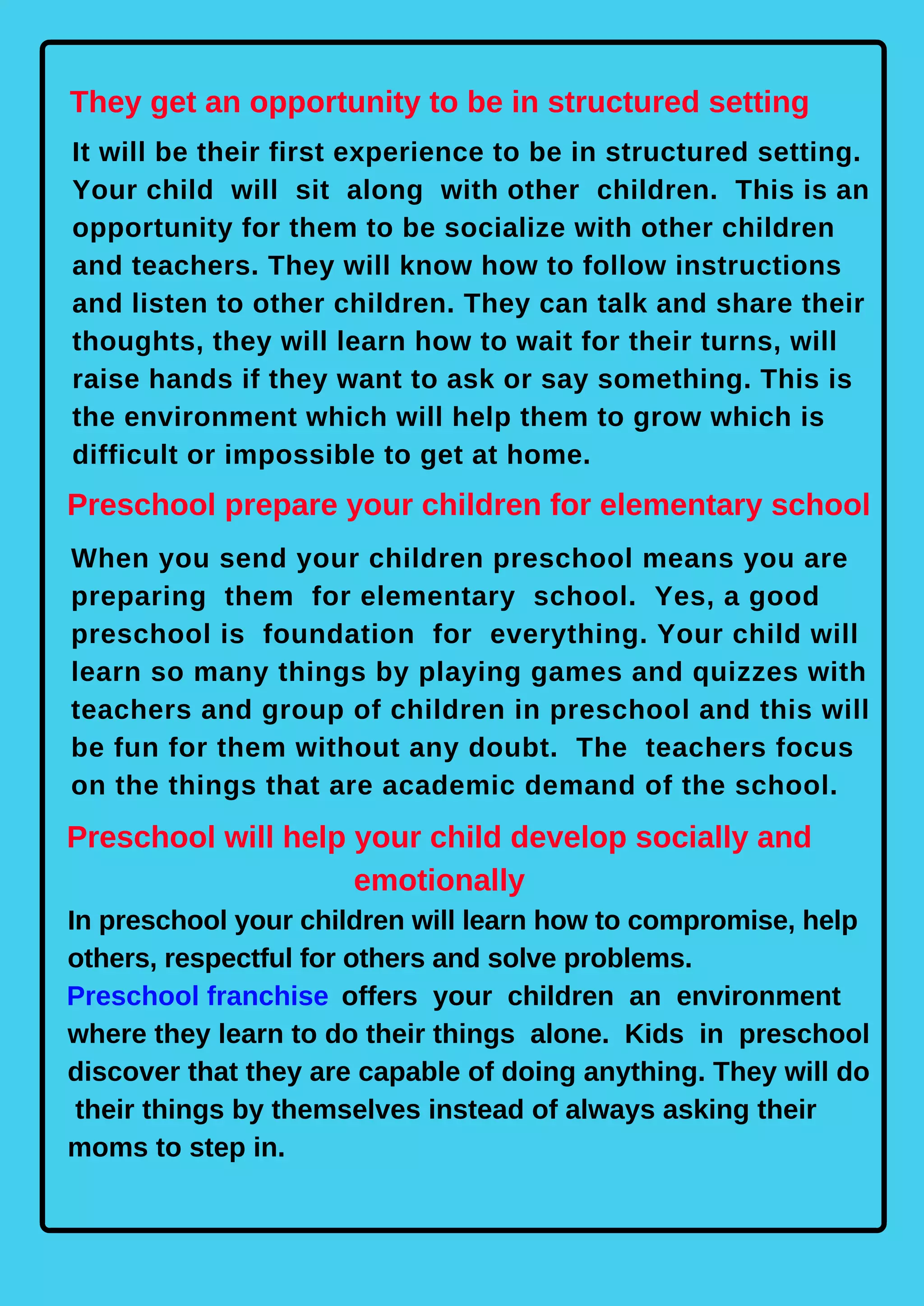 They get an opportunity to be in structured setting
It will be their first experience to be in structured setting.
Your child will sit along with other children. This is an
opportunity for them to be socialize with other children
and teachers. They will know how to follow instructions
and listen to other children. They can talk and share their
thoughts, they will learn how to wait for their turns, will
raise hands if they want to ask or say something. This is
the environment which will help them to grow which is
difficult or impossible to get at home.
Preschool prepare your children for elementary school
When you send your children preschool means you are
preparing them for elementary school. Yes, a good
preschool is foundation for everything. Your child will
learn so many things by playing games and quizzes with
teachers and group of children in preschool and this will
be fun for them without any doubt. The teachers focus
on the things that are academic demand of the school.
Preschool will help your child develop socially and
emotionally
In preschool your children will learn how to compromise, help
others, respectful for others and solve problems.
Preschool franchise offers your children an environment
where they learn to do their things alone. Kids in preschool
discover that they are capable of doing anything. They will do
their things by themselves instead of always asking their
moms to step in.
 
