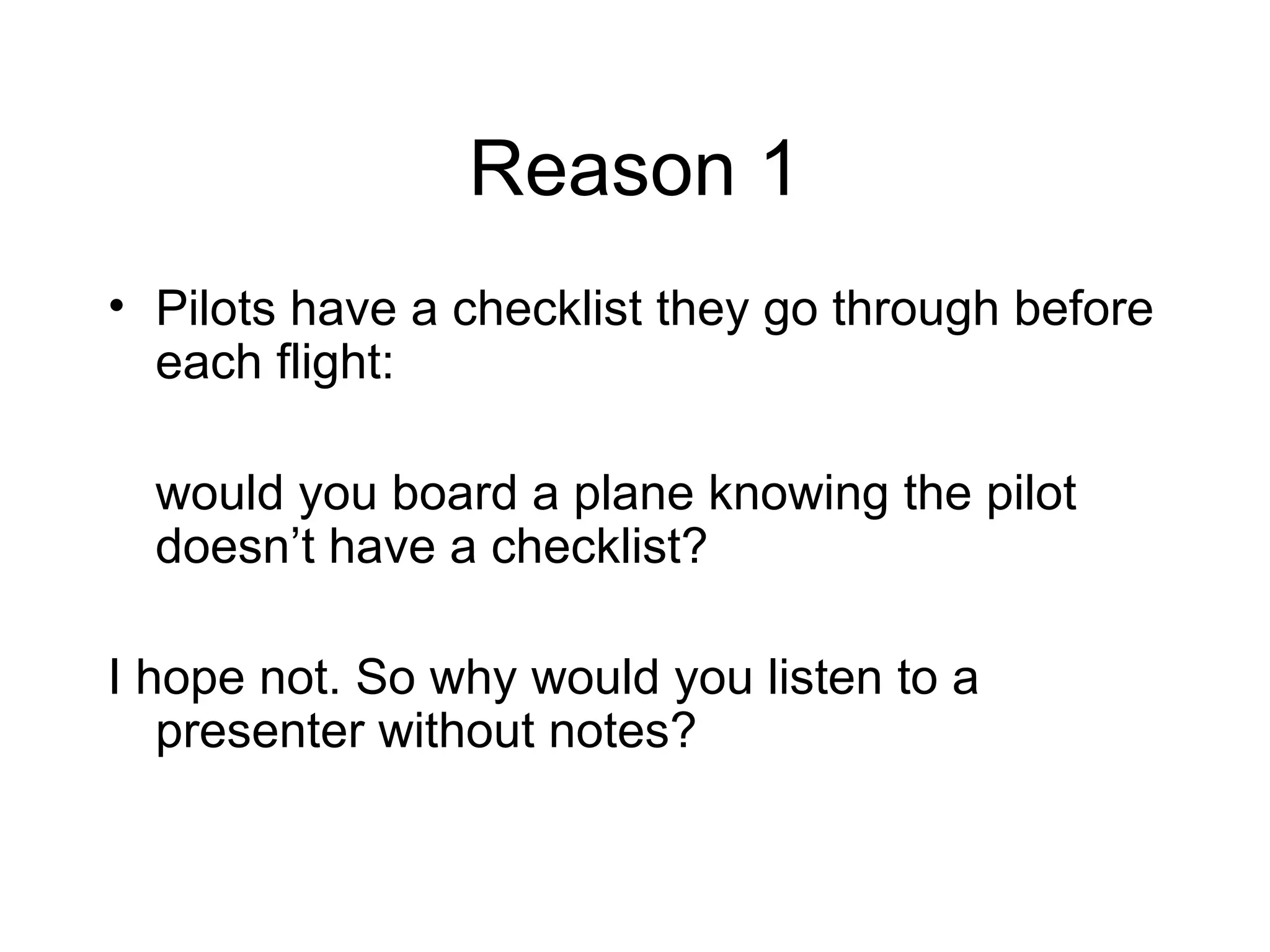 Reason 1 Pilots have a checklist they go through before each flight:  would you board a plane knowing the pilot doesn’t have a checklist?  I hope not. So why would you listen to a presenter without notes? 