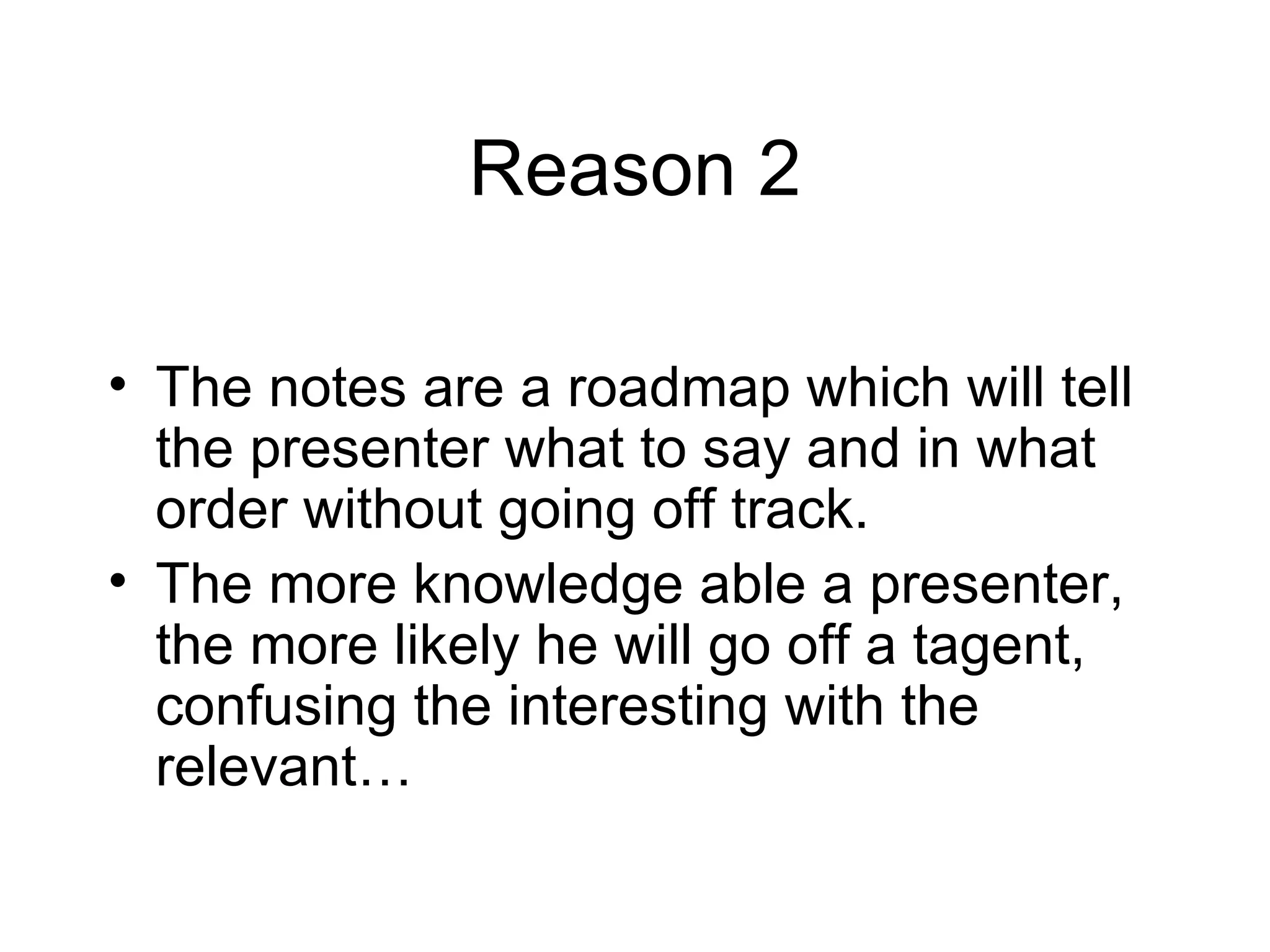 Reason 2 The notes are a roadmap which will tell the presenter what to say and in what order without going off track. The more knowledge able a presenter, the more likely he will go off a tagent, confusing the interesting with the relevant… 