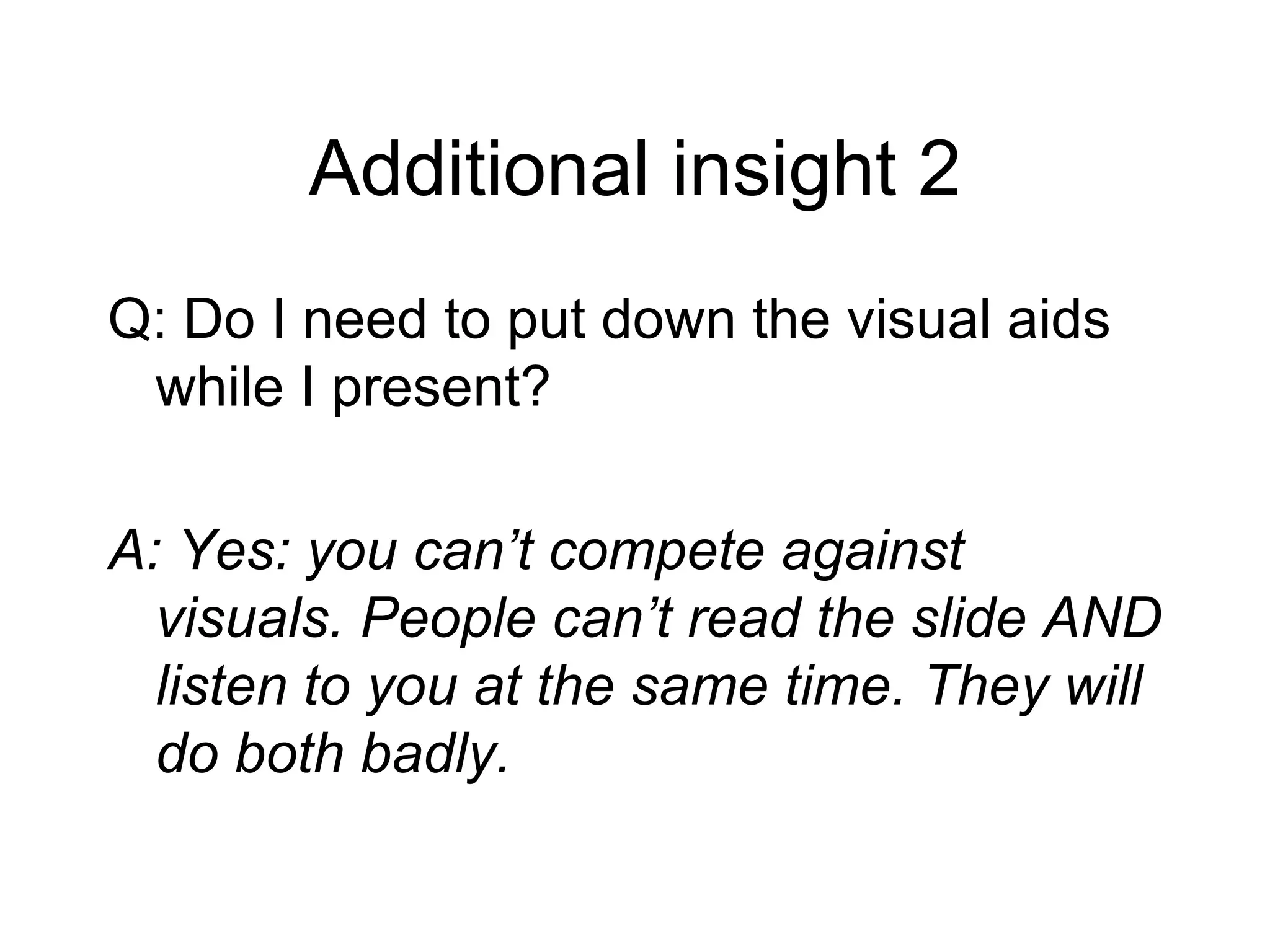 Additional insight 2 Q: Do I need to put down the visual aids while I present? A: Yes: you can’t compete against visuals. People can’t read the slide AND listen to you at the same time. They will do both badly. 