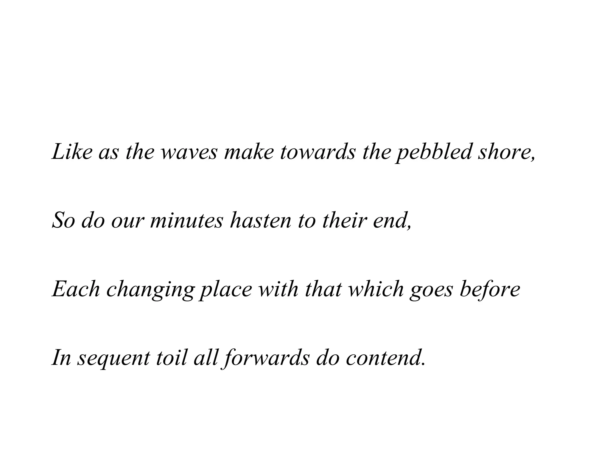 Like as the waves make towards the pebbled shore, So do our minutes hasten to their end, Each changing place with that which goes before In sequent toil all forwards do contend.   