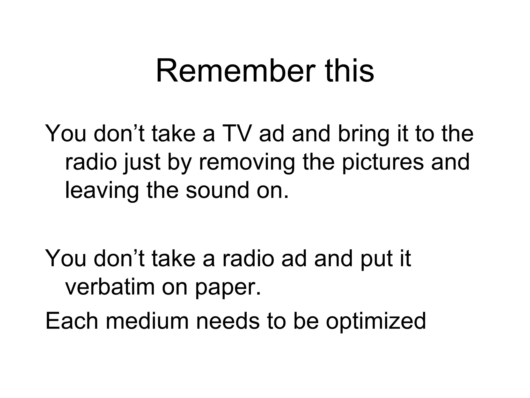 Remember this You don’t take a TV ad and bring it to the radio just by removing the pictures and leaving the sound on.  You don’t take a radio ad and put it verbatim on paper. Each medium needs to be optimized 