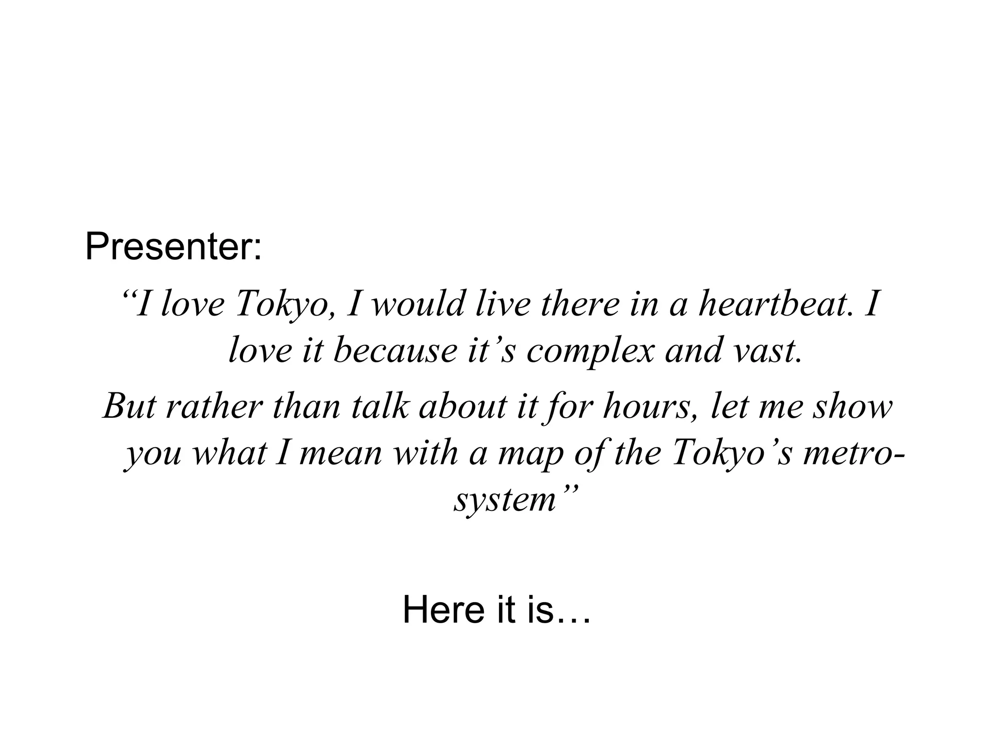 Presenter:   “ I love Tokyo, I would live there in a heartbeat. I love it because it’s complex and vast. But rather than talk about it for hours, let me show you what I mean with a map of the Tokyo’s metro-system” Here it is… 