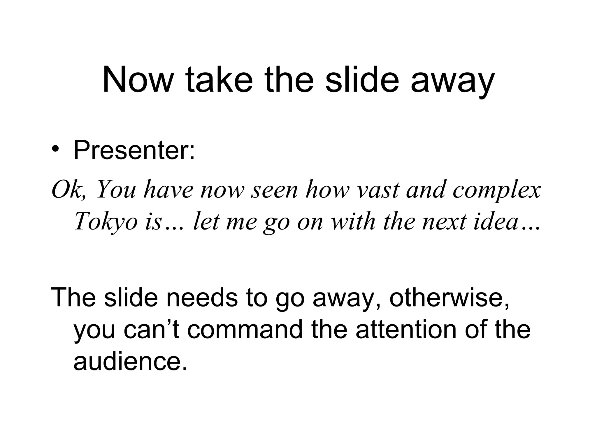 Now take the slide away Presenter: Ok, You have now seen how vast and complex Tokyo is… let me go on with the next idea… The slide needs to go away, otherwise, you can’t command the attention of the audience. 