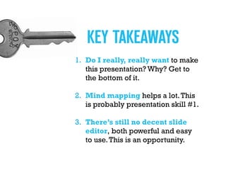 1. Do I really, really want to make
this presentation? Why? Get to
the bottom of it.
2. Mind mapping helps a lot.This  
is probably presentation skill #1.
3. There’s still no decent slide
editor, both powerful and easy  
to use.This is an opportunity.
KEY TAKEAWAYS
 