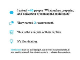 I asked ~40 people “What makes preparing
and delivering presentations so difficult?”
Disclaimer: I am not a sociologist, this is by no means scientific. If
you want to research this subject properly — please do contact me.
They named 3 reasons each.
This is the analysis of their replies.
It’s illuminating.
 