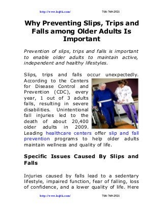 http://www.hqbk.com/ 718-769-2521
Why Preventing Slips, Trips and
Falls among Older Adults Is
Important
Prevention of slips, trips and falls is important
to enable older adults to maintain active,
independent and healthy lifestyles.
Slips, trips and falls occur unexpectedly.
According to the Centers
for Disease Control and
Prevention (CDC), every
year, 1 out of 3 adults
falls, resulting in severe
disabilities. Unintentional
fall injuries led to the
death of about 20,400
older adults in 2009.
Leading healthcare centers offer slip and fall
prevention programs to help older adults
maintain wellness and quality of life.
Specific Issues Caused By Slips and
Falls
Injuries caused by falls lead to a sedentary
lifestyle, impaired function, fear of falling, loss
of confidence, and a lower quality of life. Here
http://www.hqbk.com/ 718-769-2521
 