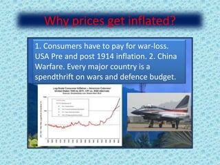 Why prices get inflated?
1. Consumers have to pay for war-loss.
USA Pre and post 1914 inflation. 2. China
Warfare. Every major country is a
spendthrift on wars and defence budget.
 