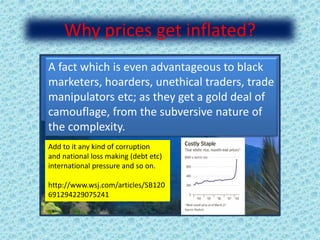 Why prices get inflated?
A fact which is even advantageous to black
marketers, hoarders, unethical traders, trade
manipulators etc; as they get a gold deal of
camouflage, from the subversive nature of
the complexity.
Add to it any kind of corruption
and national loss making (debt etc)
international pressure and so on.
http://www.wsj.com/articles/SB120
691294229075241
 