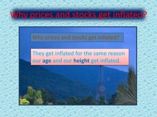Why prices and stocks get inflated?
Why prices and stocks get inflated?
They get inflated for the same reason
our age and our height get inflated.
 