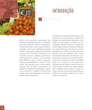 INTRODUÇÃO
                                      1       2       3      4       5




                                                           Os benefícios da estabilidade de preços ou, por
                                                           outro lado, os custos associados à inflação ou à
     Dado o reconhecimento generalizado dos                deflação, estão estreitamente relacionados com a
     benefícios da estabilidade de preços, é importante    moeda e as suas funções. O capítulo 2 é, por
     que todos, sobretudo os jovens, compreendam a         conseguinte, dedicado à história e às funções da
     relevância da mesma, como é que esta pode ser         moeda. Explica-se que num mundo sem moeda, ou
     alcançada e como é que a manutenção de preços         seja, numa economia de troca directa, os custos
     estáveis contribui para os objectivos económicos      associados à troca de bens e serviços seriam muito
     mais gerais da Comunidade. O presente livro é         elevados. Ilustra-se, igualmente, que a moeda
     composto por vários capítulos, que fornecem           permite uma troca de bens mais eficiente, o que,
     informação básica e podem ser consultados             por seu lado, contribui para um aumento do bem-
     separadamente, como e quando necessário.              -estar dos consumidores. A estas considerações
     O grau de complexidade dos capítulos 4 e 5 é,         segue-se, na secção 2.1, uma análise mais
     porém, mais elevado do que o dos primeiros            pormenorizada do papel da moeda e das suas
     capítulos. Para um perfeito entendimento do           funções básicas. As formas de moeda utilizadas
     capítulo 5, é necessário ler atentamente o capítulo   pelas sociedades foram mudando ao longo dos
     3 e, em particular, o capítulo 4. O livro inclui      tempos, pelo que os principais desenvolvimentos
     também caixas, que abordam em mais pormenor           históricos são revistos e explicados, de forma
     algumas questões específicas.                         sintética, na secção 2.2.




12
 