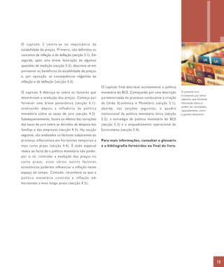 O capítulo 3 centra-se na importância da
estabilidade de preços. Primeiro, são definidos os
conceitos de inflação e de deflação (secção 3.1). Em
seguida, após uma breve ilustração de algumas
questões de medição (secção 3.2), descreve-se em
pormenor os benefícios da estabilidade de preços
                                                                                                                      1
e, por oposição, as consequências negativas da
inflação e da deflação (secção 3.3).
                                                       O capítulo final descreve sucintamente a política
O capítulo 4 debruça-se sobre os factores que          monetária do BCE. Começando por uma descrição       O presente livro
                                                                                                           é composto por vários
determinam a evolução dos preços. Começa por           pormenorizada do processo conducente à criação      capítulos, que fornecem
fornecer uma breve panorâmica (secção 4.1),            da União Económica e Monetária (secção 5.1),        informação básica e
                                                                                                           podem ser consultados
analisando depois a influência da política             aborda, nas secções seguintes, o quadro
                                                                                                           separadamente, como
monetária sobre as taxas de juro (secção 4.2).         institucional da política monetária única (secção   e quando necessário.
Subsequentemente, ilustra os efeitos das variações     5.2), a estratégia de política monetária do BCE
das taxas de juro sobre as decisões de despesa das     (secção 5.3) e o enquadramento operacional do
famílias e das empresas (secção 4.3). Na secção        Eurosistema (secção 5.4).
seguinte, são analisados os factores subjacentes ao
processo inflacionista em horizontes temporais a       Para mais informações, consultar o glossário
mais curto prazo (secção 4.4). É dado especial         e a bibliografia fornecidos no final do livro.
realce ao facto de a política monetária não poder,
por si só, controlar a evolução dos preços no
curto prazo, visto vários outros factores
económicos poderem influenciar a inflação nesse
espaço de tempo. Contudo, reconhece-se que a
política monetária controla a inflação em
horizontes a mais longo prazo (secção 4.5).




                                                                                                                                     13
 