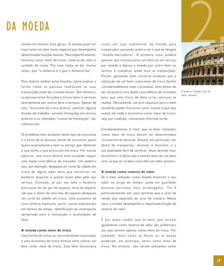 DA MOEDA
  moeda em termos mais gerais. A moeda pode ser
  vista como um bem muito especial que desempenha
  determinadas funções básicas. Mais especificamente,
  funciona como meio de troca, reserva de valor e
  unidade de conta. Por essa razão se diz, muitas
  vezes, que “o dinheiro é o que o dinheiro faz”.
                                                         como um tipo rudimentar de moeda para
                                                         transacções, passando assim a ser o que se designa
                                                         “moeda-mercadoria”. À primeira vista, poderá
                                                         parecer que transaccionar um bem ou um serviço
                                                         por moeda e depois a moeda por outro bem ou
                                                         serviço é complicar ainda mais as transacções.
                                                                                                                      2
                                                         Porém, pensando bem, torna-se evidente que a
  Para ilustrar melhor estas funções, basta analisar a   utilização de um bem como meio de troca facilita
  forma como as pessoas realizavam as suas               consideravelmente todo o processo, visto deixar de
  transacções antes de a moeda existir. Sem dinheiro,    ser necessária uma dupla coincidência de vontades      A palavra “moeda” vem do
                                                                                                                latim “moneta”.
  as pessoas eram forçadas a trocar bens e serviços      para que uma troca de bens e/ou serviços se
  directamente por outros bens e serviços. Apesar de     realize. Obviamente, um pré-requisito para o bem
  uma “economia de troca directa” permitir alguma        escolhido poder funcionar como moeda é que seja
  divisão de trabalho, existem limitações em termos      aceite em toda a economia como meio de troca,
  práticos e os chamados “custos de transacção” são      seja por tradição, convenção informal ou lei.
  substanciais.
                                                         Simultaneamente, é claro que os bens utilizados
  O problema mais evidente deste tipo de economia        como meio de troca devem ter determinadas
  é o facto de as pessoas terem de encontrar quem        características técnicas. Devem, em particular, ser
  queira exactamente o bem ou serviço que oferecem       fáceis de transportar, duráveis e divisíveis, e a
  e que tenha o que procuram em troca. Por outras        sua qualidade fácil de verificar. Num sentido mais
  palavras: uma troca directa bem-sucedida requer        económico, é óbvio que a moeda deve ser um bem
  uma dupla coincidência de vontades. Um padeiro         raro, já que só os bens raros têm um valor positivo.
  que, por exemplo, desejasse um corte de cabelo em
  troca de alguns pães teria que encontrar um            A moeda como reserva de valor
  barbeiro disposto a aceitar esses pães pelo seu        Se o bem utilizado como moeda mantiver o seu
  serviço. Contudo, se por seu lado o barbeiro           valor ao longo do tempo, pode ser guardado
  precisasse de um par de sapatos, teria de esperar      durante períodos mais prolongados. Tal é
  até que o dono de uma loja de sapatos desejasse        particularmente útil, pois permite que o acto de
  um corte de cabelo em troca. Uma economia de           venda seja separado do acto de compra. Neste
  troca directa implicaria, assim, custos substanciais   caso, a moeda desempenha a importante função de
  em termos de tempo, identificação da contraparte       reserva de valor.
  apropriada para a transacção e acumulação de
  bens.                                                  É por estas razões que os bens que servem
                                                         igualmente como reserva de valor são preferíveis
  A moeda como meio de troca                             aos que servem apenas como meio de troca. Por
  Uma forma de evitar os inconvenientes associados       exemplo, bens como as flores ou as maçãs
  a uma economia de troca directa seria utilizar um      poderiam, em princípio, servir como meio de
  bem como meio de troca. Esse bem funcionaria           troca. No entanto, não seriam utilizáveis como



                                                                                                                                           17
 
