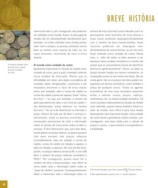 BREVE HISTÓRIA
                                reserva de valor e, por conseguinte, não poderiam                        termos de troca acarreta custos elevados para os
                                ser utilizados como moeda. Assim, se este papel da                       participantes numa economia de troca directa e
                                moeda não for desempenhado devidamente (por                              esses custos aumentam desproporcionadamente
                                exemplo, se o bem utilizado como moeda perder                            com o número de bens transaccionados. Esses
                                valor com o tempo), as pessoas utilizarão outros                         recursos          poderiam            ser      empregues             mais
                                bens ou activos como reserva de valor ou, em                             eficientemente de outras formas, se um dos bens
                                casos extremos, recorrerão de novo à troca                               fosse utilizado como unidade de conta. Neste
                                directa.                                                                 caso, o        valor de todos os bens passaria a ser
                                                                                                         expresso nessa unidade monetária e o número de
     A moeda é utilizada como   A moeda como unidade de conta                                            preços que os consumidores teriam de identificar
     meio de troca, reserva
     de valor e unidade
                                Igualmente importante é a função da moeda como                           diminuiria significativamente 4 . Assim, se todos os
     de conta.                  unidade de conta, para a qual o exemplo anterior                         preços fossem fixados em termos monetários, as
                                serve também de ilustração. Mesmo que as                                 transacções tornar-se-iam muito mais fáceis. De um
                                dificuldades em obter uma dupla coincidência de                          modo geral, não só os preços dos bens podem ser
                                vontades sejam ultrapassadas, continuaria a ser                          expressos em termos monetários, como também o
                                necessário encontrar o rácio de troca exacto                             preço de qualquer activo. Todos os agentes
                                entre, por exemplo, pães e cortes de cabelo ou                           económicos de uma zona monetária passariam
                                cortes de cabelo e pares de sapatos. Esses “rácios                       então a calcular custos, preços, salários,
                                de troca” − ou seja, por exemplo, o número de                            rendimentos, etc. na mesma unidade monetária. Tal
                                pães equivalente em valor a um corte de cabelo −                         como acontece relativamente às funções da moeda
                                são denominados “preço relativos” ou “termos                             atrás referidas, quanto menos estável e fiável é o
                                de troca”. Ter-se-ia de determinar no mercado o                          valor da moeda, mais difícil é para essa moeda
                                preço relativo de cada par de bens e serviços e,                         desempenhar esta importante função. Uma unidade
                                obviamente, todas as pessoas envolvidas nas                              de conta fiável e geralmente aceite constitui, por
                                transacções precisariam de toda a informação                             conseguinte, uma base sólida para o cálculo de
                                sobre os termos de troca entre todos os bens e                           preços e custos, o que aumenta a transparência e
                                serviços. É fácil demonstrar que, para dois bens,                        a fiabilidade.
                                existe apenas um preço relativo, ao passo que para
                                três     bens      existem        três     preços       relativos
                                (nomeadamente, pães em relação a cortes de
                                cabelo, cortes de cabelo em relação a sapatos, e
                                pães em relação a sapatos). No caso de dez bens,
                                porém, os preços relativos seriam já 45, e com 100
                                bens o número de preços relativos ascenderia a
                                4 9 5 0 3. P o r c o n s e g u i n t e , q u a n t o m a i o r f o r o
                                número de bens transaccionados, mais difícil se
                                torna obter toda a informação sobre todas as
                                “taxas de câmbio” possíveis. Consequentemente,                           3 Em termos mais gerais, para n bens, existem n x (n – 1) preços relativos.
                                                                                                                                                            2
                                obter e memorizar toda a informação sobre os                             4 Mais especificamente, passaria a ser n–1 preços absolutos.




18
 