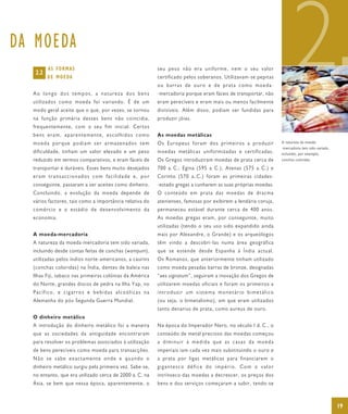 DA MOEDA
   2.2
         AS FORMAS
         D E M O E DA


  Ao longo dos tempos, a natureza dos bens
  utilizados como moeda foi variando. É de um
  modo geral aceite que o que, por vezes, se tornou
                                                         seu peso não era uniforme, nem o seu valor
                                                         certificado pelos soberanos. Utilizavam-se pepitas
                                                         o u b a rr a s d e o ur o e d e p r a ta c o mo m o e da -
                                                         -mercadoria porque eram fáceis de transportar, não
                                                         eram perecíveis e eram mais ou menos facilmente
                                                         divisíveis. Além disso, podiam ser fundidas para
                                                                                                                             2
  na função primária desses bens não coincidia,          produzir jóias.
  frequentemente, com o seu fim inicial. Certos
  bens eram, aparentemente, escolhidos como              As moedas metálicas
  moeda porque podiam ser armazenados sem                Os Europeus foram dos primeiros a produzir                   A natureza da moeda-
                                                                                                                      -mercadoria tem sido variada,
  dificuldade, tinham um valor elevado e um peso         moedas metálicas uniformizadas e certificadas.               incluindo, por exemplo,
  reduzido em termos comparativos, e eram fáceis de      Os Gregos introduziram moedas de prata cerca de              conchas coloridas.

  transportar e duráveis. Esses bens muito desejados     700 a. C.; Egina (595 a. C.), Atenas (575 a. C.) e
  eram transaccionados com facilidade e, por             Corinto (570 a. C.) foram as primeiras cidades-
  conseguinte, passaram a ser aceites como dinheiro.     -estado gregas a cunharem as suas próprias moedas.
  Concluindo, a evolução da moeda depende de             O conteúdo em prata das moedas de dracma
  vários factores, tais como a importância relativa do   atenienses, famosas por exibirem a lendária coruja,
  comércio e o estádio de desenvolvimento da             permaneceu estável durante cerca de 400 anos.
  economia.                                              As moedas gregas eram, por conseguinte, muito
                                                         utilizadas (tendo o seu uso sido expandido ainda
  A moeda-mercadoria                                     mais por Alexandre, o Grande) e os arqueólogos
  A natureza da moeda-mercadoria tem sido variada,       têm vindo a descobri-las numa área geográfica
  incluindo desde contas feitas de conchas (wampum),     que se estende desde Espanha à Índia actual.
  utilizadas pelos índios norte-americanos, a caurins    Os Romanos, que anteriormente tinham utilizado
  (conchas coloridas) na Índia, dentes de baleia nas     como moeda pesadas barras de bronze, designadas
  Ilhas Fiji, tabaco nas primeiras colónias da América   “aes signatum”, seguiram a inovação dos Gregos de
  do Norte, grandes discos de pedra na Ilha Yap, no      utilizarem moedas oficiais e foram os primeiros a
  Pacífico, e cigarros e bebidas alcoólicas na           introduzir um sistema monetário bimetálico
  Alemanha do pós-Segunda Guerra Mundial.                (ou seja, o bimetalismo), em que eram utilizados
                                                         tanto denarius de prata, como aureus de ouro.
  O dinheiro metálico
  A introdução do dinheiro metálico foi a maneira        Na época do Imperador Nero, no século I d. C., o
  que as sociedades da antiguidade encontraram           conteúdo de metal precioso das moedas começou
  para resolver os problemas associados à utilização     a diminuir à medida que as casas da moeda
  de bens perecíveis como moeda para transacções.        imperiais iam cada vez mais substituindo o ouro e
  Não se sabe exactamente onde e quando o                a prata por ligas metálicas para financiarem o
  dinheiro metálico surgiu pela primeira vez. Sabe-se,   gigantesco défice do império. Com o valor
  no entanto, que era utilizado cerca de 2000 a. C. na   intrínseco das moedas a decrescer, os preços dos
  Ásia, se bem que nessa época, aparentemente, o         bens e dos serviços começaram a subir, tendo-se



                                                                                                                                                      19
 