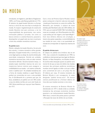 DA MOEDA
  introduzido, em Inglaterra, pelo Bank of England em
  1694 e, em França, pelo Banque générale em 1716.
  O advento do papel-moeda fiduciário na Europa
  marcou o início de uma nova fase na evolução da
  moeda. A criação e regulamentação do sistema de
  moeda fiduciária num país continuou a ser da
                                                         Com o início da Primeira Guerra Mundial, muitos
                                                         países começaram a imprimir cada vez mais papel-
                                                         -moeda para financiarem os custos do conflito. Na
                                                         Alemanha, por exemplo, o número de notas
                                                         emitidas pelo Reichbank subiu de 2 593 milhões, em
                                                         1913, para um total de 92 844 720,7 mil milhões de
                                                                                                                                   2
  responsabilidade dos governantes, mas outras           notas em circulação, em 18 de Novembro de 1923,
  instituições públicas e privadas, tais como os         o que acabou por dar origem a uma hiperinflação 5 .
  bancos centrais e o sistema financeiro, passaram a     Com mais dinheiro efectivo em circulação, a
  desempenhar um papel cada vez mais crucial para        maioria dos países suspendeu a convertibilidade da                  Os estados-nação
                                                                                                                             mantinham reservas de ouro
  o êxito das unidades monetárias nacionais.             sua moeda em ouro, visto a sua quantidade ter                       nos respectivos bancos
                                                         cessado de corresponder às respectivas reservas de                  centrais para assegurar
                                                                                                                             a credibilidade das suas
  O padrão-ouro                                          ouro.
                                                                                                                             moedas.
  Desde a adopção da moeda fiduciária, há cerca de
  dois séculos, o sistema monetário sofreu grandes       O padrão divisas-ouro
  alterações. O papel-moeda tinha, e continua a ter,     O colapso do padrão-ouro britânico deu-se em
  curso legal apenas ao abrigo de uma lei emitida pela   1931, mas o sistema foi restabelecido em 1944, na
  autoridade competente. Emitido em unidades             conferência internacional que teve lugar em Bretton
  monetárias nacionais fixas, tinha um valor nominal     Woods, no New Hampshire, nos Estados Unidos.
  claramente definido. Durante bastante tempo, os        O acordo então alcançado quanto ao padrão-ouro
  estados-nação mantinham reservas de ouro nos           revisto foi de que as taxas de câmbio das moedas
  re sp ecti vos bancos cen trais para ass egu rar a     nacionais das principais potências económicas
  credibilidade da sua moeda – um sistema conhecido      mundiais seriam ligadas ao dólar e de que o dólar
  como o “padrão-ouro”. As unidades monetárias sob       seria convertível em ouro a um preço fixo de
  a forma de moedas metálicas e papel fiduciário         35 dólares por onça. O sistema monetário de
  podiam ser convertidas em ouro a uma paridade          Bretton Woods é, por conseguinte, às vezes
  fixa. A Grã-Bretanha foi o primeiro país que, de       designado “padrão divisas-ouro”. Os bancos
  facto, estabeleceu um padrão-ouro em 1816, tendo       centrais prontificavam-se a fornecer dólares em
  a taxa de câmbio da libra em ouro sido fixada em       troca das suas moedas nacionais e vice-versa.
  3,811 libras esterlinas por onça por Isaac Newton,                                                                         Nos últimos tempos,
                                                                                                                             surgiram vários tipos
  em 1717.                                               O sistema monetário de Bretton Woods foi                            de moeda intangível,
                                                         abandonado em 1971 e desde então as unidades                        por exemplo a designada
                                                                                                                             “moeda electrónica”.
                                                         monetárias das principais economias mundiais
                                                         passaram a ser exclusivamente moeda fiduciária.
                                                         Além disso, a maioria dos países passou a permitir
                                                         a flutuação das taxas de câmbio da sua moeda.



                                                         5 Para uma análise mais pormenorizada, ver Davies (1994, p. 573).




                                                                                                                                                          21
 