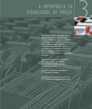 A IMPORTÂNCIA DA
ESTABILIDADE DE PREÇOS
                                                      3
       Este capítulo contém informação mais
       pormenorizada sobre questões como:
       o que é a estabilidade de preços, a inflação
       e a deflação, como é medida a inflação,
       qual é a diferença entre taxas de juro
       nominais e rendimento real, e quais são
       os benefícios da estabilidade de preços ou,
       por outras palavras, porque é importante
       os bancos centrais assegurem a estabilidade
       de preços.


              Explica alguns termos económicos
        3.1
              básicos, como, por exemplo,
       os conceitos de inflação, deflação e
       estabilidade de preços.


              Foca os problemas associados à
        3.2
              medição da inflação.


              Fornece uma panorâmica geral dos
        3.3
              benefícios da estabilidade de preços.
 