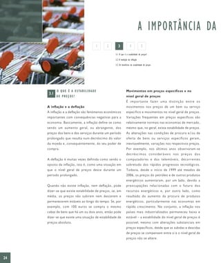 A IMPORTÂNCIA DA
                                            1   2      3             4             5
                                                    3.1 O que é a estabilidade de preços?

                                                    3.2 A medição da inflação

                                                    3.3 Os benefícios da estabilidade de preços




            O Q U E É A E S TA B I L I DA D E                    Movimentos em preços específicos e no
      3.1
            DE PREÇOS?                                           nível geral de preços
                                                                 É importante fazer uma distinção entre os
     A inflação e a deflação                                     movimentos nos preços de um bem ou serviço
     A inflação e a deflação são fenómenos económicos            específico e movimentos no nível geral de preços.
     importantes com consequências negativas para a              Variações frequentes em preços específicos são
     economia. Basicamente, a inflação define-se como            relativamente normais nas economias de mercado,
     sendo um aumento geral, ou abrangente, dos                  mesmo que, no geral, exista estabilidade de preços.
     preços dos bens e dos serviços durante um período           As alterações nas condições de procura e/ou de
     prolongado que resulta num decréscimo do valor              oferta de bens ou serviços específicos geram,
     da moeda e, consequentemente, do seu poder de               inevitavelmente, variações nos respectivos preços.
     compra.                                                     Por exemplo, nos últimos anos observaram-se
                                                                 decréscimos consideráveis nos preços dos
     A deflação é muitas vezes definida como sendo o             computadores e dos telemóveis, decorrentes
     oposto da inflação, isto é, como uma situação em            sobretudo dos rápidos progressos tecnológicos.
     que o nível geral de preços desce durante um                Todavia, desde o início de 1999 até meados de
     período prolongado.                                         2006, os preços do petróleo e de outros produtos
                                                                 energéticos aumentaram, por um lado, devido a
     Quando não existe inflação, nem deflação, pode              preocupações relacionadas com o futuro dos
     dizer-se que existe estabilidade de preços, se, em          recursos energéticos e, por outro lado, como
     média, os preços não subirem nem descerem e                 resultado do aumento da procura de produtos
     permanecerem estáveis ao longo do tempo. Se, por            energéticos, particularmente nas economias em
     exemplo, com 100 euros se compra o mesmo                    rápido crescimento. No conjunto, a inflação nos
     cabaz de bens que há um ou dois anos, então pode            países mais industrializados permaneceu baixa e
     dizer-se que existe uma situação de estabilidade de         estável – a estabilidade do nível geral de preços é
     preços absoluta.                                            possível, mesmo com alterações substanciais em
                                                                 preços específicos, desde que as subidas e descidas
                                                                 de preços se compensem entre si e o nível geral de
                                                                 preços não se altere.




24
 