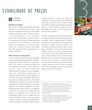 ESTABILIDADE DE PREÇOS
    3.2
          A MEDIÇÃO
          DA I N F L A Ç Ã O


   Questões de medição
   Como medir a inflação? Existem milhões de preços
   específicos numa economia. Esses preços estão
                                                            Subsequentemente, os custos do cabaz são
                                                            comparados ao longo do tempo, sendo determinada
                                                            então a série do índice de preços. A taxa de inflação
                                                            anual pode ser calculada apresentando a variação dos
                                                            custos do cabaz de compras corrente como uma
                                                            percentagem dos custos, no ano anterior, de um
                                                                                                                                    3
   sujeitos a movimentos contínuos que, basicamente,        cabaz de compras idêntico.
   reflectem as variações na oferta e na procura de bens
   e de serviços específicos e, por conseguinte,            Contudo, a evolução do nível de preços revelada por
   proporcionam uma indicação da “relativa escassez”        esse cabaz de compras reflecte apenas a situação de um
   dos respectivos bens e serviços. Obviamente que não      consumidor “médio” ou representativo. Se os hábitos
   é nem viável, nem conveniente, ter todos estes           de consumo de um indivíduo são substancialmente
   preços em consideração, mas, ao mesmo tempo,             diferentes do padrão de consumo médio e, por
   também não é apropriado analisar apenas alguns           conseguinte, do cabaz de compras em que o índice se
   deles, dado que podem não ser representativos do         baseia, a alteração no custo de vida sentida por esse
   nível geral de preços.                                   indivíduo poderá ser distinta da evidenciada pelo
                                                            índice. Assim, haverá sempre algumas pessoas para
   Índice de Preços no Consumidor                           quem a “taxa de inflação” do seu “cabaz de compras
   A maior parte dos países adoptou uma abordagem           específico” será mais elevada e outras para quem será
   simples e sensata de medição da inflação, utilizando o   mais baixa. Por outras palavras, o cálculo da inflação
   denominado “Índice de Preços no Consumidor”              através do índice é apenas uma medida aproximada da
   (IPC) 6 . Para o efeito, os padrões de compra dos        situação média da economia e não corresponde
   consumidores são analisados com vista a determinar       exactamente à totalidade das variações de preços que
   quais são os bens e os serviços habitualmente            afectam cada um dos consumidores.
   adquiridos pelos consumidores, que, por conseguinte,
   podem ser considerados representativos do
   consumidor médio de uma economia. Enquanto tal,
   incluem não só o que os consumidores compram numa
   base diária (por exemplo, pão e fruta), mas também
   aquisições de bens duradouros (tais como automóveis,
                                                            6 Na realidade, o Índice de Preços no Consumidor, que mede
   computadores, máquinas de lavar, etc.) e transacções
                                                              as variações nos preços dos bens de consumo e dos serviços, não
   frequentes (por exemplo, pagamento de rendas).             é o único índice de preços de uma economia. Outro índice com
   A elaboração desta “lista de compras” e a ponderação       uma importância idêntica em termos económicos é o Índice de
                                                              Preços no Produtor, que mede as alterações feitas pelos
   do peso de cada uma das suas componentes em                produtores nacionais de bens e serviços nos preços de venda
   função da sua importância nos orçamentos dos               ao longo do tempo.

   consumidores resulta no que se designa como um           7 Mais concretamente, estes bens são ponderados segundo
   “cabaz de compras” 7 . Todos os meses, um grupo de         as parcelas de despesa final, em unidades monetárias, das famílias.
                                                              Na prática, os pesos das componentes do cabaz são revistos
   “auditores de preços” visita vários estabelecimentos       periodicamente tendo em consideração as alterações
   e verifica os preços dos produtos incluídos no cabaz.      no comportamento dos consumidores.




                                                                                                                                    25
 