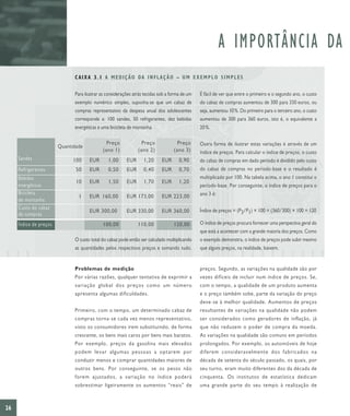 A IMPORTÂNCIA DA
                              C A I X A 3 . 1 A M E D I Ç Ã O DA I N F L A Ç Ã O – U M E X E M P L O S I M P L E S

                              Para ilustrar as considerações atrás tecidas sob a forma de um   É fácil de ver que entre o primeiro e o segundo ano, o custo
                              exemplo numérico simples, suponha-se que um cabaz de             do cabaz de compras aumentou de 300 para 330 euros, ou
                              compras representativo da despesa anual dos adolescentes         seja, aumentou 10 %. Do primeiro para o terceiro ano, o custo
                              corresponde a: 100 sandes, 50 refrigerantes, dez bebidas         aumentou de 300 para 360 euros, isto é, o equivalente a
                              energéticas e uma bicicleta de montanha.                         20 %.

                                              Preço              Preço              Preço      Outra forma de ilustrar estas variações é através de um
                        Quantidade
                                            (ano 1)            (ano 2)            (ano 3)      índice de preços. Para calcular o índice de preços, o custo
     Sandes                   100    EUR       1,00      EUR      1,20      EUR      0,90      do cabaz de compras em dado período é dividido pelo custo
     Refrigerantes             50    EUR       0,50      EUR      0,40      EUR      0,70      do cabaz de compras no período-base e o resultado é
     Bebidas                                                                                   multiplicado por 100. Na tabela acima, o ano 1 constitui o
                               10    EUR       1,50      EUR      1,70      EUR      1,20
     energéticas                                                                               período-base. Por conseguinte, o índice de preços para o
     Bicicleta                                                                                 ano 3 é:
                                1    EUR 160,00          EUR 173,00         EUR 223,00
     de montanha
     Custo do cabaz                                                                            Índice de preços = (P3/P1) × 100 = (360/300) × 100 = 120
                                     EUR 300,00          EUR 330,00         EUR 360,00
     de compras
     Índice de preços                       100,00             110,00             120,00       O índice de preços procura fornecer uma perspectiva geral do
                                                                                               que está a acontecer com a grande maioria dos preços. Como
                              O custo total do cabaz pode então ser calculado multiplicando    o exemplo demonstra, o índice de preços pode subir mesmo
                              as quantidades pelos respectivos preços e somando tudo.          que alguns preços, na realidade, baixem.


                              Problemas de medição                                             preços. Segundo, as variações na qualidade são por
                              Por várias razões, qualquer tentativa de exprimir a              vezes difíceis de incluir num índice de preços. Se,
                              variação global dos preços como um número                        com o tempo, a qualidade de um produto aumenta
                              apresenta algumas dificuldades.                                  e o preço também sobe, parte da variação do preço
                                                                                               deve-se à melhor qualidade. Aumentos de preços
                              Primeiro, com o tempo, um determinado cabaz de                   resultantes de variações na qualidade não podem
                              compras torna-se cada vez menos representativo,                  ser considerados como geradores de inflação, já
                              visto os consumidores irem substituindo, de forma                que não reduzem o poder de compra da moeda.
                              crescente, os bens mais caros por bens mais baratos.             As variações na qualidade são comuns em períodos
                              Por exemplo, preços da gasolina mais elevados                    prolongados. Por exemplo, os automóveis de hoje
                              podem levar algumas pessoas a optarem por                        diferem consideravelmente dos fabricados na
                              conduzir menos e comprar quantidades maiores de                  década de setenta do século passado, os quais, por
                              outros bens. Por conseguinte, se os pesos não                    seu turno, eram muito diferentes dos da década de
                              forem ajustados, a variação no índice poderá                     cinquenta. Os institutos de estatística dedicam
                              sobrestimar ligeiramente os aumentos “reais” de                  uma grande parte do seu tempo à realização de



26
 