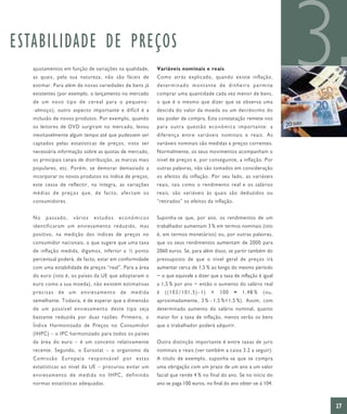 ESTABILIDADE DE PREÇOS
   ajustamentos em função de variações na qualidade,
   as quais, pela sua natureza, não são fáceis de
   estimar. Para além de novas variedades de bens já
   existentes (por exemplo, o lançamento no mercado
   de um novo tipo de cereal para o pequeno-
   -almoço), outro aspecto importante e difícil é a
                                                          Variáveis nominais e reais
                                                          Como atrás explicado, quando existe inflação,
                                                          determinado montante de dinheiro permite
                                                          comprar uma quantidade cada vez menor de bens,
                                                          o que é o mesmo que dizer que se observa uma
                                                          descida do valor da moeda ou um decréscimo do
                                                                                                                    3
   inclusão de novos produtos. Por exemplo, quando        seu poder de compra. Esta constatação remete-nos
   os leitores de DVD surgiram no mercado, levou          pa ra outr a que stã o eco nómica impo rtante: a
   inevitavelmente algum tempo até que pudessem ser       diferença entre variáveis nominais e reais. As
   captados pelas estatísticas de preços, visto ser       variáveis nominais são medidas a preços correntes.
   necessária informação sobre as quotas de mercado,      Normalmente, os seus movimentos acompanham o
   os principais canais de distribuição, as marcas mais   nível de preços e, por conseguinte, a inflação. Por
   populares, etc. Porém, se demorar demasiado a          outras palavras, não são tomados em consideração
   incorporar os novos produtos no índice de preços,      os efeitos da inflação. Por seu lado, as variáveis
   este cessa de reflectir, na íntegra, as variações      reais, tais como o rendimento real e os salários
   médias de preços que, de facto, afectam os             reais, são variáveis às quais são deduzidos ou
   consumidores.                                          “retirados” os efeitos da inflação.


   No   passado,     vários   estudos    económicos       Suponha-se que, por ano, os rendimentos de um
   identificaram um enviesamento reduzido, mas            trabalhador aumentam 3 % em termos nominais (isto
   positivo, na medição dos índices de preços no          é, em termos monetários) ou, por outras palavras,
   consumidor nacionais, o que sugere que uma taxa        que os seus rendimentos aumentam de 2000 para
   de inflação medida, digamos, inferior a ½ ponto        2060 euros. Se, para além disso, se partir também do
   percentual poderá, de facto, estar em conformidade     pressuposto de que o nível geral de preços irá
   com uma estabilidade de preços “real”. Para a área     aumentar cerca de 1,5 % ao longo do mesmo período
   do euro (isto é, os países da UE que adoptaram o       − o que equivale a dizer que a taxa de inflação é igual
   euro como a sua moeda), não existem estimativas        a 1,5 % por ano − então o aumento do salário real
   precisas de um enviesamento de medida                  é   ((103/101,5)–1)      ×   100      ≈   1,48 %   (ou,
   semelhante. Todavia, é de esperar que a dimensão       aproximadamente, 3 % – 1,5 %=1,5 %). Assim, com
   de um possível enviesamento deste tipo seja            determinado aumento do salário nominal, quanto
   bastante reduzida por duas razões. Primeiro, o         maior for a taxa de inflação, menos serão os bens
   Índice Harmonizado de Preços no Consumidor             que o trabalhador poderá adquirir.
   (IHPC) – o IPC harmonizado para todos os países
   da área do euro – é um conceito relativamente          Outra distinção importante é entre taxas de juro
   recente. Segundo, o Eurostat – o organismo da          nominais e reais (ver também a caixa 3.2 a seguir).
   Comissão Europeia responsável por estas                A título de exemplo, suponha-se que se compra
   estatísticas ao nível da UE – procurou evitar um       uma obrigação com um prazo de um ano a um valor
   enviesamento de medida no IHPC, definindo              facial que rende 4 % no final do ano. Se no início do
   normas estatísticas adequadas.                         ano se paga 100 euros, no final do ano obter-se-á 104.



                                                                                                                    27
 