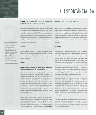 A IMPORTÂNCIA DA
                                     C A I X A 3 . 2 A R E L A Ç Ã O E N T R E A I N F L A Ç Ã O E S P E R A DA E A S TA X A S D E J U R O –
                                     O C H A M A D O “ E F E I TO D E F I S H E R ”

                                     Os economistas designam a taxa de juro que um banco paga             taxa de juro real ex post é i – p. As duas taxas de juro diferem
                                     (ou que uma obrigação normal rende) como a “taxa de juro             quando a inflação observada é diferente da inflação esperada.
                                     nominal”. A taxa de juro real é definida como sendo o aumento        É evidente que a taxa de juro nominal não pode ter em conta a
                                     do poder de compra obtido com o investimento em questão. Se          inflação observada futura, pela simples razão de que na altura em
                                     i denota a taxa de juro nominal, r a taxa de juro real e p a taxa    que é definida ainda não se sabe qual será a taxa de inflação no
                                     de inflação, então a relação entre estas três variáveis pode ser     futuro. A taxa de juro nominal só pode ter em conta a inflação
     8 De notar que esta relação     representada como se segue 8:                                        esperada.
       é apenas uma aproximação,
       sendo razoavelmente
       precisa só quando r,          r=i–p                                                                i = r* + p e
       i e π são relativamente
       reduzidas. De facto, é
       possível demonstrar que
                                     Assim, a taxa de juro real é a diferença entre a taxa de juro        Assim expressa, a equação é identificada com o nome do
       1+r = (1+i) x (1+π)           nominal e a taxa de inflação. Reorganizando a equação, é fácil ver   economista Irving Fisher (1867–1947) e designa-se “equação de
       ou r = i – π – r x π.
                                     que a taxa de juro nominal é igual à soma da taxa de juro real e     Fisher”. Demonstra, simplesmente, que a taxa de juro nominal
       Naturalmente que, para
       níveis baixos de r e π,       da taxa de inflação:                                                 pode variar por duas razões: variações na taxa de juro real
       o termo r x π torna-se                                                                             esperada (r*) e variações na taxa de inflação esperada (p e). Mais
       negligenciável e, daí,
       ser utilizada a aproximação   i=r+p                                                                precisamente, a equação postula que, em virtude da taxa de juro
       r = i–π.                                                                                           real ex ante, os movimentos na taxa de juro nominal i
                                     O que é que esta equação diz, então, sobre os factores               acompanham as variações na inflação esperada p e. Esta relação
                                     determinantes das taxas de juro nominais?                            de um para um entre a taxa de inflação esperada e a taxa de juro
                                     Quando um mutuário (por exemplo, alguém que deseja                   nominal é designada de “efeito de Fisher”, isto é, uma inflação
                                     comprar um carro novo) e um mutuante (um banco, por                  mais elevada gera taxas de juro nominais mais altas.
                                     exemplo) decidem sobre uma taxa de juro nominal, não
                                     sabem exactamente qual será a taxa de inflação durante o             O nível elevado da taxa de juro nominal de um depósito
                                     período do empréstimo. Por essa razão, é importante                  bancário ou de uma obrigação de dívida pública pode, por
                                     distinguir entre dois conceitos da taxa de juro real: a taxa de      conseguinte, ser um mero reflexo de expectativas de uma
                                     juro real que o mutuário e o mutuante esperam aquando do             inflação elevada e não necessariamente uma indicação de
                                     empréstimo, a designada “taxa de juro real ex ante” (r *), e a       que se espera que os rendimentos reais desse investimento
                                     taxa de juro real efectivamente verificada, designada “taxa de       também sejam elevados. Este conceito é importante para
                                     juro real ex post” (r).                                              todas as pessoas que pedem dinheiro emprestado ou que
                                                                                                          o emprestam.
                                     Se bem que os mutuários e os mutuantes não possam prever
                                     com exactidão a inflação futura, é muito plausível que tenham        É de salientar igualmente que, em determinadas circunstâncias,
                                     algumas expectativas quanto à taxa de inflação no futuro.            as taxas de juro podem incluir prémios de risco, que abrangem,
                                     Sendo p a inflação de facto observada e p e a expectativa quanto     normalmente, o risco (de incerteza) da inflação, o risco cambial
                                     a essa taxa de inflação, a taxa de juro real ex ante é i – p e e a   e o risco de incumprimento.



28
 
